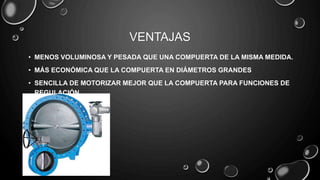 VENTAJAS
• MENOS VOLUMINOSA Y PESADA QUE UNA COMPUERTA DE LA MISMA MEDIDA.
• MÁS ECONÓMICA QUE LA COMPUERTA EN DIÁMETROS GRANDES
• SENCILLA DE MOTORIZAR MEJOR QUE LA COMPUERTA PARA FUNCIONES DE
REGULACIÓN
 