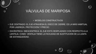 VÁLVULAS DE MARIPOSA
• MODELOS CONSTRUCTIVOS
• EJE CENTRADO: EL EJE ATRAVIESA EL DISCO DE CIERRE. ES LA MÁS HABITUAL
POR LIGEREZA, PROTECCIÓN Y PRECIO.
• EXCÉNTRICA / BIEXCENTRICA: EL EJE ESTÁ DESPLAZADO CON RESPECTO A LA
LENTEJA. COMO VENTAJA TIENE LA FACILIDAD DE SUSTITUCIÓN DE LA JUNTA
DE ESTANQUEIDAD.
 