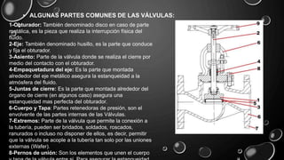 • ALGUNAS PARTES COMUNES DE LAS VÁLVULAS:
1-Obturador: También denominado disco en caso de parte
metálica, es la pieza que realiza la interrupción física del
fluido.
2-Eje: También denominado husillo, es la parte que conduce
y fija el obturador.
3-Asiento: Parte de la válvula donde se realiza el cierre por
medio del contacto con el obturador.
4-Empaquetadura del eje: Es la parte que montada
alrededor del eje metálico asegura la estanqueidad a la
atmósfera del fluido.
5-Juntas de cierre: Es la parte que montada alrededor del
órgano de cierre (en algunos caso) asegura una
estanqueidad mas perfecta del obturador.
6-Cuerpo y Tapa: Partes retenedoras de presión, son el
envolvente de las partes internas de las Válvulas.
7-Extremos: Parte de la válvula que permite la conexión a
la tubería, pueden ser bridados, soldados, roscados,
ranurados o incluso no disponer de ellos, es decir, permitir
que la válvula se acople a la tubería tan solo por las uniones
externas (Wafer).
8-Pernos de unión: Son los elementos que unen el cuerpo
 