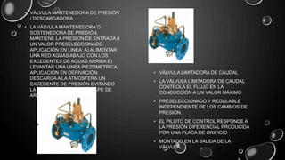 • VÁLVULA MANTENEDORA DE PRESIÓN
/ DESCARGADORA
• LA VÁLVULA MANTENEDORA O
SOSTENEDORA DE PRESIÓN,
MANTIENE LA PRESIÓN DE ENTRADA A
UN VALOR PRESELECCIONADO.
APLICACIÓN EN LINEA: A) ALIMENTAR
UNA RED AGUAS ABAJO CON LOS
EXCEDENTES DE AGUAS ARRIBA B)
LEVANTAR UNA LINEA PIEZOMETRICA.
APLICACIÓN EN DERIVACIÓN:
DESCARGA A LA ATMÓSFERA UN
EXCEDENTE DE PRESIÓN EVITANDO
LA SOBREPRESIÓN Y EL GOLPE DE
ARIETE.
• VÁLVULA LIMITADORA DE CAUDAL
• LA VÁLVULA LIMITADORA DE CAUDAL
CONTROLA EL FLUJO EN LA
CONDUCCIÓN A UN VALOR MÁXIMO
• PRESELECCIONADO Y REGULABLE
INDEPENDIENTE DE LOS CAMBIOS DE
PRESIÓN.
• EL PILOTO DE CONTROL RESPONDE A
LA PRESIÓN DIFERENCIAL PRODUCIDA
POR UNA PLACA DE ORIFICIO
• MONTADO EN LA SALIDA DE LA
VÁLVULA.
 