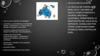 • VÁLVULA DE FLOTADOR
• LA VÁLVULA SE CIERRA A UN
NIVEL ALTO Y SE ABRE DE
NUEVO COMPLETAMENTE A
UN NIVEL MÁS BAJO
AJUSTABLE, PERMITIENDO LA
RENOVACIÓN DEL AGUA EN EL
DEPOSITO. CONSULTAR POR
OTRAS CONFIGURACIONES
POSIBLES PARA CONTROLAR
NIVEL.
• VÁLVULA DE CONTROL DE BOMBAS
• CONTROLA LA DIFERENCIA DE PRESIÓN
ENTRE LA ENTRADA Y LA SALIDA DE LA
BOMBA DE REIMPULSIÓN PARA
• HACERLA TRABAJAR DENTRO DE SU
RANGO ÓPTIMO DE FUNCIONAMIENTO.
• CONSULTAR POR OTRAS
CONFIGURACIONES: · ARRANQUE Y
PARADA DE BOMBA CON VÁLVULA
CERRADA
• APERTURA / CIERRE A VELOCIDADES
AJUSTABLES
• ANTIRRETORNO
• PROTECCIÓN ANTIGOLPE DE ARIETE
 