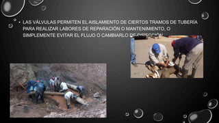 • LAS VÁLVULAS PERMITEN EL AISLAMIENTO DE CIERTOS TRAMOS DE TUBERÍA
PARA REALIZAR LABORES DE REPARACIÓN O MANTENIMIENTO, O
SIMPLEMENTE EVITAR EL FLUJO O CAMBIARLO DE DIRECCIÓN.
 