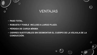 VENTAJAS
• PASO TOTAL.
• ROBUSTA Y FIABLE INCLUSO A LARGO PLAZO.
• PÉRDIDA DE CARGA MÍNIMA
• CIERRES SUSTITUIBLES SIN DESMONTAR EL CUERPO DE LA VÁLVULA DE LA
CONDUCCIÓN.
 