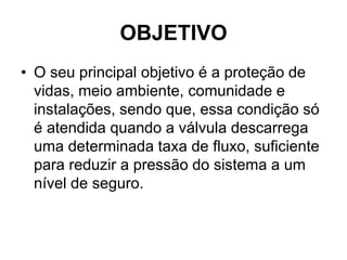 OBJETIVO
• O seu principal objetivo é a proteção de
vidas, meio ambiente, comunidade e
instalações, sendo que, essa condição só
é atendida quando a válvula descarrega
uma determinada taxa de fluxo, suficiente
para reduzir a pressão do sistema a um
nível de seguro.
 