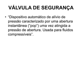 VÁLVULA DE SEGURANÇA
• “Dispositivo automático de alívio de
pressão caracterizado por uma abertura
instantânea (“pop”) uma vez atingida a
pressão de abertura. Usada para fluidos
compressíveis”.
 