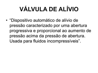 VÁLVULA DE ALÍVIO
• “Dispositivo automático de alívio de
pressão caracterizado por uma abertura
progressiva e proporcional ao aumento de
pressão acima da pressão de abertura.
Usada para fluidos incompressíveis”.
 