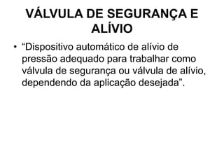 VÁLVULA DE SEGURANÇA E
ALÍVIO
• “Dispositivo automático de alívio de
pressão adequado para trabalhar como
válvula de segurança ou válvula de alívio,
dependendo da aplicação desejada”.
 