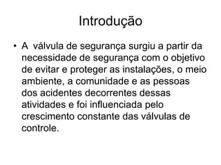 Introdução
• A válvula de segurança surgiu a partir da
necessidade de segurança com o objetivo
de evitar e proteger as instalações, o meio
ambiente, a comunidade e as pessoas
dos acidentes decorrentes dessas
atividades e foi influenciada pelo
crescimento constante das válvulas de
controle.
 