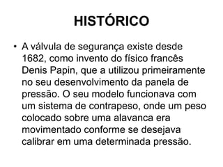 HISTÓRICO
• A válvula de segurança existe desde
1682, como invento do físico francês
Denis Papin, que a utilizou primeiramente
no seu desenvolvimento da panela de
pressão. O seu modelo funcionava com
um sistema de contrapeso, onde um peso
colocado sobre uma alavanca era
movimentado conforme se desejava
calibrar em uma determinada pressão.
 