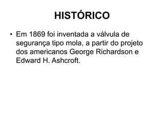 HISTÓRICO
• Em 1869 foi inventada a válvula de
segurança tipo mola, a partir do projeto
dos americanos George Richardson e
Edward H. Ashcroft.
 