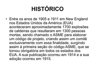 HISTÓRICO
• Entre os anos de 1905 e 1911 em New England
nos Estados Unidos da América (EUA)
aconteceram aproximadamente 1700 explosões
de caldeiras que resultaram em 1300 pessoas
mortas, sendo chamado o ASME para elaborar
um código de projeto, criando assim um comitê
exclusivamente com essa finalidade, surgindo
assim à primeira seção do código ASME, que se
tornou obrigatória em todos os estados dos
EUA. A sua publicação ocorreu em 1914 e a sua
adoção ocorreu em 1915.
 