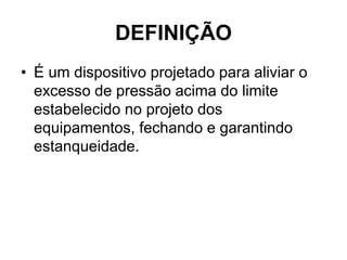 DEFINIÇÃO
• É um dispositivo projetado para aliviar o
excesso de pressão acima do limite
estabelecido no projeto dos
equipamentos, fechando e garantindo
estanqueidade.
 