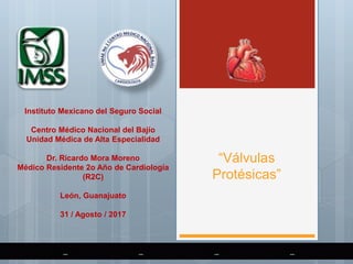 “Válvulas
Protésicas”
Instituto Mexicano del Seguro Social
Centro Médico Nacional del Bajío
Unidad Médica de Alta Especialidad
Dr. Ricardo Mora Moreno
Médico Residente 2o Año de Cardiología
(R2C)
León, Guanajuato
31 / Agosto / 2017
 
