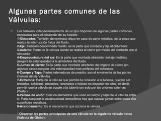 Algunas partes comunes de las
Válvulas:
   Las Válvulas independientemente de su tipo disponen de algunas partes comunes
    necesarias para el desarrollo de su función:
    1-Obturador: También denominado disco en caso de parte metálica, es la pieza que
    realiza la interrupción física del fluido.
    2-Eje: También denominado husillo, es la parte que conduce y fija el obturador.
    3-Asiento: Parte de la válvula donde se realiza el cierre por medio del contacto con el
    obturador.
    4-Empaquetadura del eje: Es la parte que montada alrededor del eje metálico
    asegura la estanqueidad a la atmósfera del fluido.
    5-Juntas de cierre: Es la parte que montada alrededor del órgano de cierre (en
    algunos caso) asegura una estanqueidad mas perfecta del obturador.
    6-Cuerpo y Tapa: Partes retenedoras de presión, son el envolvente de las partes
    internas de las Válvulas.
    7-Extremos: Parte de la válvula que permite la conexión a la tubería, pueden ser
    bridados, soldados, roscados, ranurados o incluso no disponer de ellos, es decir,
    permitir que la válvula se acople a la tubería tan solo por las uniones externas
    (Wafer).
    8-Pernos de unión: Son los elementos que unen el cuerpo y tapa de la válvula entre
    si. Para asegurar la estanqueidad atmosférica hay que colocar juntas entre estas dos
    superficies metálicas,
    9-Accionamiento: Es el mecanismo que acciona la válvula.

    * Observar las partes principales de una válvula en la siguiente válvula típica
    (Válvula de Globo):
 