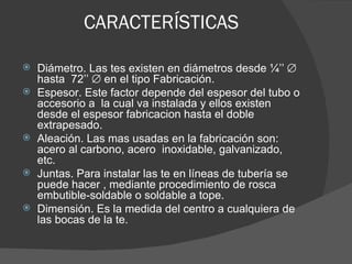 CARACTERÍSTICAS

   Diámetro. Las tes existen en diámetros desde ¼’’ ∅
    hasta 72’’ ∅ en el tipo Fabricación.
   Espesor. Este factor depende del espesor del tubo o
    accesorio a la cual va instalada y ellos existen
    desde el espesor fabricacion hasta el doble
    extrapesado.
   Aleación. Las mas usadas en la fabricación son:
    acero al carbono, acero inoxidable, galvanizado,
    etc.
   Juntas. Para instalar las te en líneas de tubería se
    puede hacer , mediante procedimiento de rosca
    embutible-soldable o soldable a tope.
   Dimensión. Es la medida del centro a cualquiera de
    las bocas de la te.
 