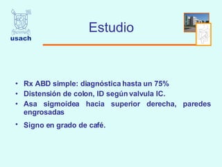 Estudio Rx ABD simple: diagnóstica hasta un 75%  Distensión de colon, ID según valvula IC.  Asa sigmoídea hacia superior derecha, paredes engrosadas  Signo en grado de café.   