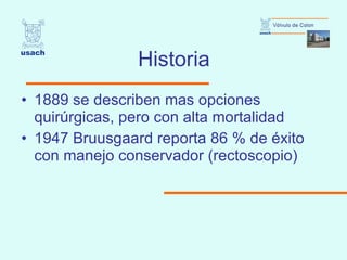 Historia 1889 se describen mas opciones quirúrgicas, pero con alta mortalidad 1947 Bruusgaard reporta 86 % de éxito con manejo conservador (rectoscopio) 