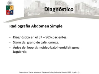 Diagnóstico
Radiografía Abdomen Simple
- Diagnóstica en el 57 – 90% pacientes.
- Signo del grano de café, omega.
- Ápice del loop sigmoideo bajo hemidiafragma
izquierdo.
Raveenthiran V, et al. Volvulus of the sigmoid colon. Colorectal Disease. 2010: 12; e1–e17.
 