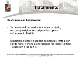Tratamiento
Descompresión Endoscópica
- Se puede realizar mediante enema baritado,
rectoscopio rígido, rectosigmoidoscopio o
colonoscopio flexible.
- Distorsión exitosa y ausencia de necrosis: instalación
sonda rectal + manejo alteraciones hidroelectrolíticas
+ resección a las 48 hrs.
Tsai MS, LinMT, Chang KJ,Wang SM, Lee PH. Optimal interval from decompression to semi-elective operation in sigmoid volvulus.
Hepatogastroenterology 2006;53(69):354–356
 