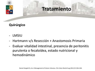 Tratamiento
Quirúrgico
- LMSIU
- Hartmann v/s Resección + Anastomosis Primaria
- Evaluar vitalidad intestinal, presencia de peritonitis
purulenta o fecaloídea, estado nutricional y
hemodinámico
Daniel Gingold D, et al. Management of Colonic Volvulus. Clin Colon Rectal Surg 2012;25:236–244.
 