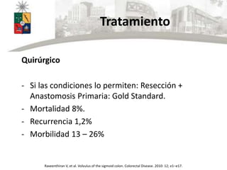 Tratamiento
Quirúrgico
- Si las condiciones lo permiten: Resección +
Anastomosis Primaria: Gold Standard.
- Mortalidad 8%.
- Recurrencia 1,2%
- Morbilidad 13 – 26%
Raveenthiran V, et al. Volvulus of the sigmoid colon. Colorectal Disease. 2010: 12; e1–e17.
 