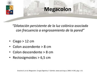 Megacolon
“Dilatación persistente de la luz colónica asociada
con frecuencia a engrosamiento de la pared”
• Ciego > 12 cm
• Colon ascendente > 8 cm
• Colon descendente > 8 cm
• Rectosigmoides > 6,5 cm
Graziano A, et al; Megacolon. Cirugía Digestiva, F. Galindo. www.sacd.org.ar, 2009; III-345, pág. 1-15.
 