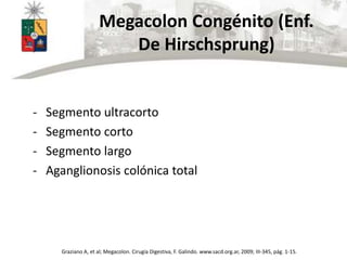 Megacolon Congénito (Enf.
De Hirschsprung)
- Segmento ultracorto
- Segmento corto
- Segmento largo
- Aganglionosis colónica total
Graziano A, et al; Megacolon. Cirugía Digestiva, F. Galindo. www.sacd.org.ar, 2009; III-345, pág. 1-15.
 
