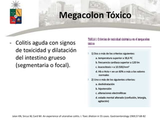 Megacolon Tóxico
- Colitis aguda con signos
de toxicidad y dilatación
del intestino grueso
(segmentaria o focal).
Jalan KN, Sircus W, Card WI. An experience of ulcerative colitis. I. Toxic dilation in 55 cases. Gastroenterology 1969;57:68-82
 