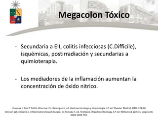 Megacolon Tóxico
- Secundaria a EII, colitis infecciosas (C.Difficile),
isquémicas, postirradiación y secundarias a
quimioterapia.
- Los mediadores de la inflamación aumentan la
concentración de óxido nitrico.
Hinojosa J, Nos P. Colitis Ulcerosa. En: Berenguer J, ed. Gastroenterología y Hepatología, 3.ª ed. Elsevier. Madrid, 2002:328-46.
Stenson WF, Korzenik J. Inflammatory bowel disease, en Yamada T, ed. Textbook of Gastroenterology, 4.ª ed. Williams & Wilkins. Lippincott,
2003:1699-759.
 