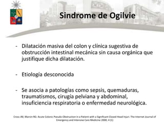Sindrome de Ogilvie
- Dilatación masiva del colon y clínica sugestiva de
obstrucción intestinal mecánica sin causa orgánica que
justifique dicha dilatación.
- Etiología desconocida
- Se asocia a patologías como sepsis, quemaduras,
traumatismos, cirugía pelviana y abdominal,
insuficiencia respiratoria o enfermedad neurológica.
Cross JM, Marvin RG: Acute Colonic Pseudo-Obstruction in a Patient with a Significant Closed Head Injuri. The Internet Journal of
Emergency and Intensive Care Medicine 2000; 4 (1)
 