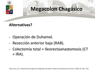 Megacolon Chagásico
Alternativas?
- Operación de Duhamel.
- Resección anterior baja (RAB).
- Colectomía total + Ileorectoanastomosis (CT
+ IRA).
Bannura G, et al. Tratamiento quirúrgico del megacolon del adulto: análisis de 62 pacientes. Rev Chi Cir 2004; 56: 248 – 254.
 