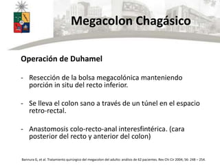 Megacolon Chagásico
Operación de Duhamel
- Resección de la bolsa megacolónica manteniendo
porción in situ del recto inferior.
- Se lleva el colon sano a través de un túnel en el espacio
retro-rectal.
- Anastomosis colo-recto-anal interesfintérica. (cara
posterior del recto y anterior del colon)
Bannura G, et al. Tratamiento quirúrgico del megacolon del adulto: análisis de 62 pacientes. Rev Chi Cir 2004; 56: 248 – 254.
 