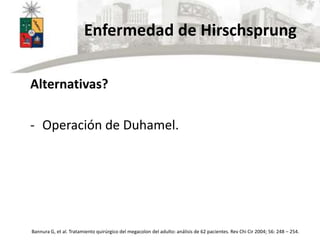 Enfermedad de Hirschsprung
Alternativas?
- Operación de Duhamel.
Bannura G, et al. Tratamiento quirúrgico del megacolon del adulto: análisis de 62 pacientes. Rev Chi Cir 2004; 56: 248 – 254.
 
