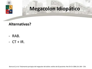Megacolon Idiopático
Alternativas?
- RAB.
- CT + IR.
Bannura G, et al. Tratamiento quirúrgico del megacolon del adulto: análisis de 62 pacientes. Rev Chi Cir 2004; 56: 248 – 254.
 