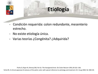 Etiología
- Condición requerida: colon redundante, mesenterio
estrecho.
- No existe etiología única.
- Varias teorías ¿Congénita? ¿Adquirida?
Puthu D, Rajan N, Shenoy GM, Pai SU. The ileosigmoid knot. Dis Colon Rectum 1991;34:161–166.
Sinha RS. A clinical appraisal of volvulus of the pelvic colon with special reference to aetiology and treatment. Br J Surg 1969; 56: 838–40.
 