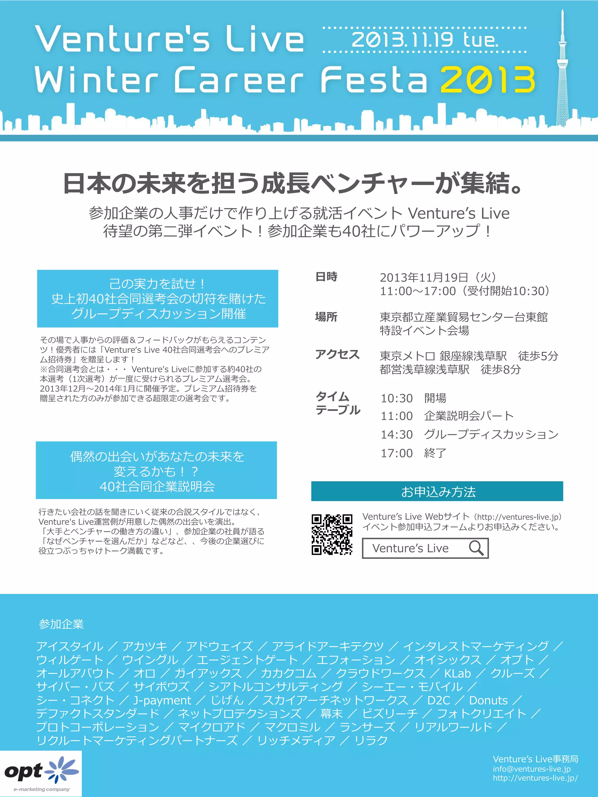日本の未来を担う成長ベンチャーが集結。
参加企業の人事だけで作り上げる就活イベント Venture’s Live
待望の第二弾イベント！参加企業も40社にパワーアップ！
己の実力を試せ！
史上初40社合同選考会の切符を賭けた
グループディスカッション開催
その場で人事からの評価＆フィードバックがもらえるコンテン
ツ！優秀者には「Venture‘s Live 40社合同選考会へのプレミア
ム招待券」を贈呈します！
※合同選考会とは・・・ Venture's Liveに参加する約40社の
本選考（1次選考）が一度に受けられるプレミアム選考会。
2013年12月～2014年1月に開催予定。プレミアム招待券を
贈呈された方のみが参加できる超限定の選考会です。

日時

2013年11月19日（火）
11:00～17:00（受付開始10:30）

場所

東京都立産業貿易センター台東館
特設イベント会場

アクセス

東京メトロ 銀座線浅草駅 徒歩5分
都営浅草線浅草駅 徒歩8分

タイム
テーブル

10:30 開場

11:00 企業説明会パート
14:30 グループディスカッション

偶然の出会いがあなたの未来を
変えるかも！？
40社合同企業説明会
行きたい会社の話を聞きにいく従来の合説スタイルではなく、
Venture's Live運営側が用意した偶然の出会いを演出。
「大手とベンチャーの働き方の違い」、参加企業の社員が語る
「なぜベンチャーを選んだか」などなど、、今後の企業選びに
役立つぶっちゃけトーク満載です。

17:00 終了

お申込み方法
Venture’s Live Webサイト（http://ventures-live.jp）
イベント参加申込フォームよりお申込みください。

Venture’s Live

参加企業
アイスタイル ／ アカツキ ／ アドウェイズ ／ アライドアーキテクツ ／ インタレストマーケティング ／
ウィルゲート ／ ウイングル ／ エージェントゲート ／ エフォーション ／ オイシックス ／ オプト ／
オールアバウト ／ オロ ／ ガイアックス ／ カカクコム ／ クラウドワークス ／ KLab ／ クルーズ ／
サイバー・バズ ／ サイボウズ ／ シアトルコンサルティング ／ シーエー・モバイル ／
シー・コネクト ／ J-payment ／ じげん ／ スカイアーチネットワークス ／ D2C ／ Donuts ／
デファクトスタンダード ／ ネットプロテクションズ ／ 幕末 ／ ビズリーチ ／ フォトクリエイト ／
プロトコーポレーション ／ マイクロアド ／ マクロミル ／ ランサーズ ／ リアルワールド ／
リクルートマーケティングパートナーズ ／ リッチメディア ／ リラク
Venture’s Live事務局
info@ventures-live.jp
http://ventures-live.jp/

 