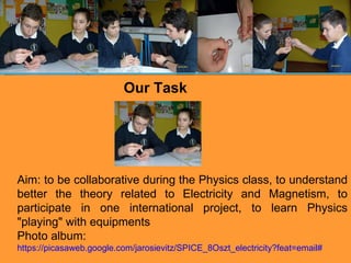 Our Task Aim:  to be collaborative during the Physics class, to understand better the theory related to Electricity and Magnetism, to participate in one international project, to learn Physics "playing" with equipments Photo album: https://picasaweb.google.com/jarosievitz/SPICE_8Oszt_electricity?feat=email# 