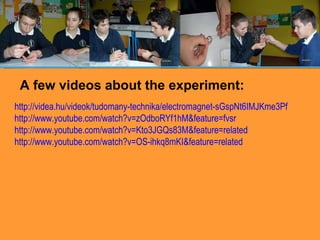 http://videa.hu/videok/tudomany-technika/electromagnet-sGspNt6IMJKme3Pf http://www.youtube.com/watch?v=zOdboRYf1hM&feature=fvsr http://www.youtube.com/watch?v=Kto3JGQs83M&feature=related http://www.youtube.com/watch?v=OS-ihkq8mKI&feature=related A few videos about the experiment: 