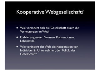 Kooperative Webgesellschaft?
• Wie verändert sich die Gesellschaft durch die
Vernetzungen im Web?
• Etablierung neuer Normen, Konventionen,
Lebensstile?
• Wie verändert das Web die Kooperation von
Individuen in Unternehmen, der Politik, der
Gesellschaft?
 