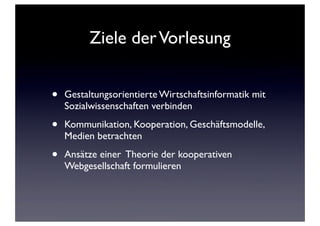 Ziele derVorlesung
• Gestaltungsorientierte Wirtschaftsinformatik mit
Sozialwissenschaften verbinden
• Kommunikation, Kooperation, Geschäftsmodelle,
Medien betrachten
• Ansätze einer Theorie der kooperativen
Webgesellschaft formulieren
 