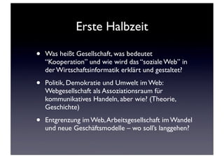 Erste Halbzeit
• Was heißt Gesellschaft, was bedeutet
“Kooperation” und wie wird das “soziale Web” in
der Wirtschaftsinformatik erklärt und gestaltet?
• Politik, Demokratie und Umwelt im Web:
Webgesellschaft als Assoziationsraum für
kommunikatives Handeln, aber wie? (Theorie,
Geschichte)
• Entgrenzung im Web,Arbeitsgesellschaft im Wandel
und neue Geschäftsmodelle – wo soll’s langgehen?
 