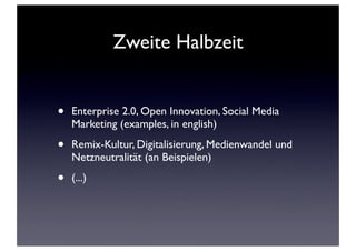 Zweite Halbzeit
• Enterprise 2.0, Open Innovation, Social Media
Marketing (examples, in english)
• Remix-Kultur, Digitalisierung, Medienwandel und
Netzneutralität (an Beispielen)
• (...)
 