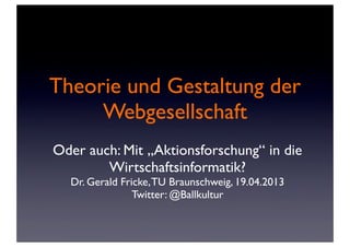 Theorie und Gestaltung der
Webgesellschaft
Oder auch: Mit „Aktionsforschung“ in die
Wirtschaftsinformatik?
Dr. Gerald Fricke,TU Braunschweig, 19.04.2013
Twitter: @Ballkultur
 
