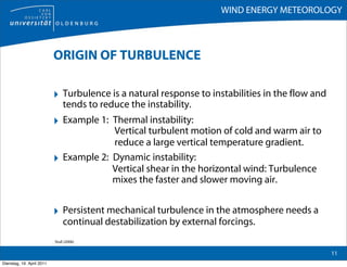 WIND ENERGY METEOROLOGY



                           ORIGIN OF TURBULENCE

                           ‣ Turbulence is a natural response to instabilities in the flow and
                                tends to reduce the instability.
                           ‣ Example 1: Thermal instability:
                                           Vertical turbulent motion of cold and warm air to
                                           reduce a large vertical temperature gradient.
                           ‣    Example 2: Dynamic instability:
                                           Vertical shear in the horizontal wind: Turbulence
                                           mixes the faster and slower moving air.


                           ‣ Persistent mechanical turbulence in the atmosphere needs a
                                continual destabilization by external forcings.
                           Stull (2006)

                                                                                                 11
Dienstag, 19. April 2011
 