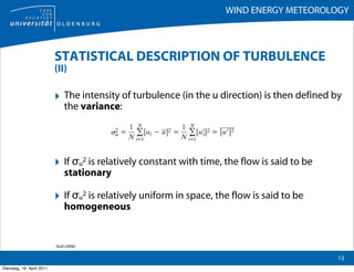 WIND ENERGY METEOROLOGY



                           STATISTICAL DESCRIPTION OF TURBULENCE
                           (II)

                           ‣ The intensity of turbulence (in the u direction) is then defined by
                                the variance:




                           ‣ If σu2 is relatively constant with time, the flow is said to be
                                stationary

                           ‣ If σu2 is relatively uniform in space, the flow is said to be
                                homogeneous


                           Stull (2006)

                                                                                               13
Dienstag, 19. April 2011
 