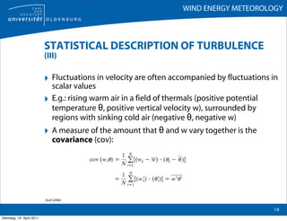 WIND ENERGY METEOROLOGY



                           STATISTICAL DESCRIPTION OF TURBULENCE
                           (III)

                           ‣ Fluctuations in velocity are often accompanied by fluctuations in
                                scalar values
                           ‣    E.g.: rising warm air in a field of thermals (positive potential
                                temperature θ, positive vertical velocity w), surrounded by
                                regions with sinking cold air (negative θ, negative w)
                           ‣ A measure of the amount that θ and w vary together is the
                                covariance (cov):




                           Stull (2006)

                                                                                                   14
Dienstag, 19. April 2011
 
