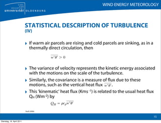 WIND ENERGY METEOROLOGY



                           STATISTICAL DESCRIPTION OF TURBULENCE
                           (IV)

                           ‣ If warm air parcels are rising and cold parcels are sinking, as in a
                                thermally direct circulation, then



                           ‣ The variance of velocity represents the kinetic energy associated
                                with the motions on the scale of the turbulence.
                           ‣    Similarly, the covariance is a measure of flux due to these
                                motions, such as the vertical heat flux       .
                           ‣    This ‘kinematic‘ heat flux (Kms -1) is related to the usual heat flux
                                QH (Wm-2) by


                           Stull (2006)

                                                                                                    15
Dienstag, 19. April 2011
 