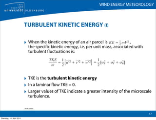 WIND ENERGY METEOROLOGY



                           TURBULENT KINETIC ENERGY (I)

                           ‣ When the kinetic energy of an air parcel is                  ,
                                the specific kinetic energy, i.e. per unit mass, associated with
                                turbulent fluctuations is:




                           ‣ TKE is the turbulent kinetic energy
                           ‣ In a laminar flow TKE = 0.
                           ‣ Larger values of TKE indicate a greater intensity of the microscale
                                turbulence.

                           Stull (2006)

                                                                                                   17
Dienstag, 19. April 2011
 