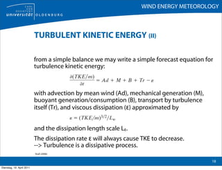 WIND ENERGY METEOROLOGY



                           TURBULENT KINETIC ENERGY (II)

                           from a simple balance we may write a simple forecast equation for
                           turbulence kinetic energy:



                           with advection by mean wind (Ad), mechanical generation (M),
                           buoyant generation/consumption (B), transport by turbulence
                           itself (Tr), and viscous dissipation (ε) approximated by


                           and the dissipation length scale Lε.
                           The dissipation rate ε will always cause TKE to decrease.
                           --> Turbulence is a dissipative process.
                           Stull (2006)

                                                                                           18
Dienstag, 19. April 2011
 