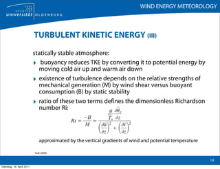 WIND ENERGY METEOROLOGY



                           TURBULENT KINETIC ENERGY (III)

                           statically stable atmosphere:
                           ‣ buoyancy reduces TKE by converting it to potential energy by
                             moving cold air up and warm air down
                           ‣ existence of turbulence depends on the relative strengths of
                             mechanical generation (M) by wind shear versus buoyant
                             consumption (B) by static stability
                           ‣ ratio of these two terms defines the dimensionless Richardson
                             number Ri::




                               approximated by the vertical gradients of wind and potential temperature

                           Stull (2006)

                                                                                                          19
Dienstag, 19. April 2011
 